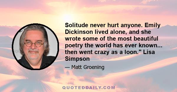 Solitude never hurt anyone. Emily Dickinson lived alone, and she wrote some of the most beautiful poetry the world has ever known... then went crazy as a loon. Lisa Simpson