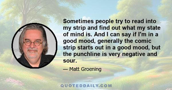 Sometimes people try to read into my strip and find out what my state of mind is. And I can say if I'm in a good mood, generally the comic strip starts out in a good mood, but the punchline is very negative and sour.