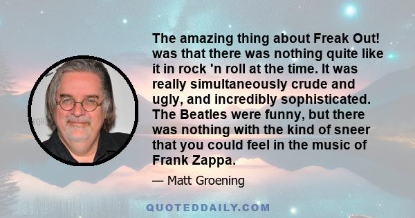 The amazing thing about Freak Out! was that there was nothing quite like it in rock 'n roll at the time. It was really simultaneously crude and ugly, and incredibly sophisticated. The Beatles were funny, but there was