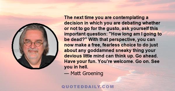 The next time you are contemplating a decision in which you are debating whether or not to go for the gusto, ask yourself this important question: How long am I going to be dead? With that perspective, you can now make