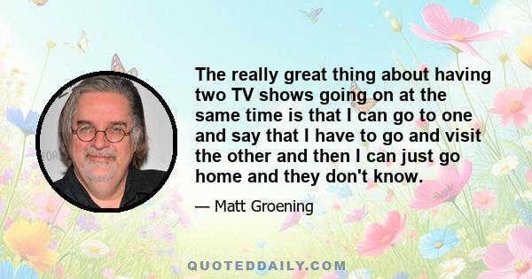 The really great thing about having two TV shows going on at the same time is that I can go to one and say that I have to go and visit the other and then I can just go home and they don't know.