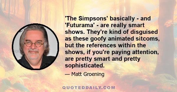 'The Simpsons' basically - and 'Futurama' - are really smart shows. They're kind of disguised as these goofy animated sitcoms, but the references within the shows, if you're paying attention, are pretty smart and pretty 