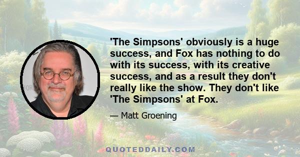 'The Simpsons' obviously is a huge success, and Fox has nothing to do with its success, with its creative success, and as a result they don't really like the show. They don't like 'The Simpsons' at Fox.