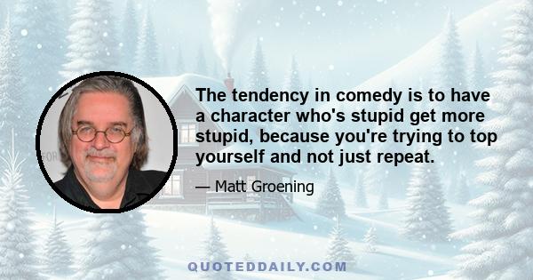 The tendency in comedy is to have a character who's stupid get more stupid, because you're trying to top yourself and not just repeat.