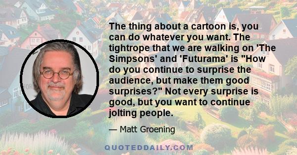 The thing about a cartoon is, you can do whatever you want. The tightrope that we are walking on 'The Simpsons' and 'Futurama' is How do you continue to surprise the audience, but make them good surprises? Not every