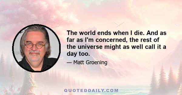 The world ends when I die. And as far as I'm concerned, the rest of the universe might as well call it a day too.