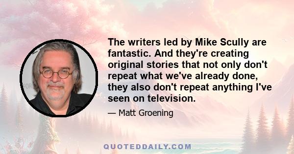 The writers led by Mike Scully are fantastic. And they're creating original stories that not only don't repeat what we've already done, they also don't repeat anything I've seen on television.