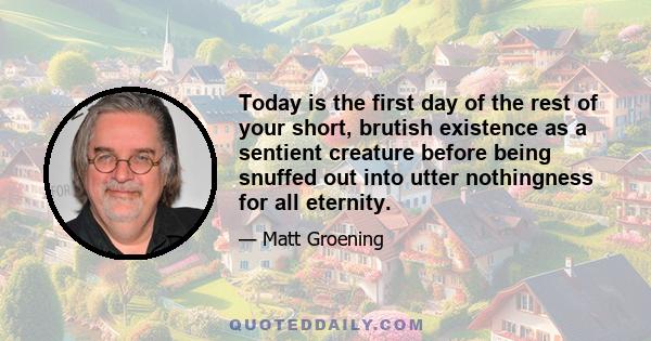 Today is the first day of the rest of your short, brutish existence as a sentient creature before being snuffed out into utter nothingness for all eternity.