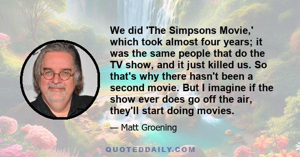 We did 'The Simpsons Movie,' which took almost four years; it was the same people that do the TV show, and it just killed us. So that's why there hasn't been a second movie. But I imagine if the show ever does go off