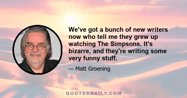 We've got a bunch of new writers now who tell me they grew up watching The Simpsons. It's bizarre, and they're writing some very funny stuff.