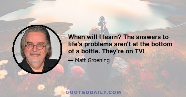 When will I learn? The answers to life's problems aren't at the bottom of a bottle. They're on TV!