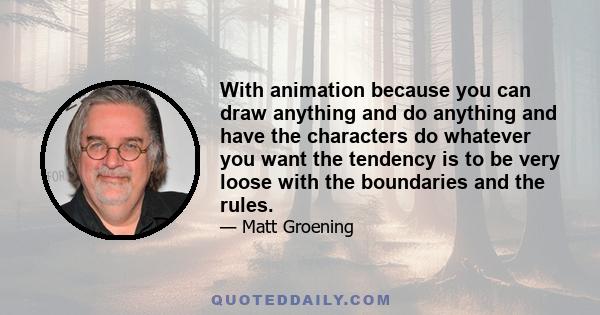 With animation because you can draw anything and do anything and have the characters do whatever you want the tendency is to be very loose with the boundaries and the rules.