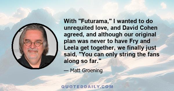 With Futurama, I wanted to do unrequited love, and David Cohen agreed, and although our original plan was never to have Fry and Leela get together, we finally just said, You can only string the fans along so far.