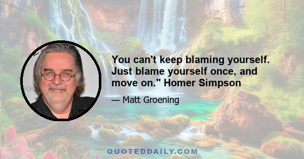 You can't keep blaming yourself. Just blame yourself once, and move on. Homer Simpson