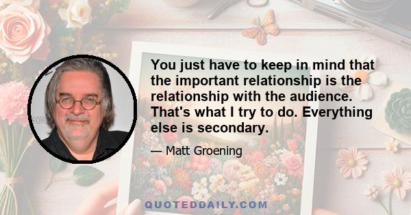 You just have to keep in mind that the important relationship is the relationship with the audience. That's what I try to do. Everything else is secondary.