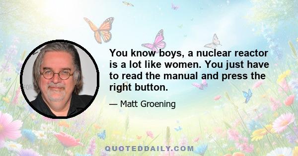 You know boys, a nuclear reactor is a lot like women. You just have to read the manual and press the right button.