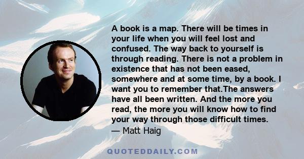 A book is a map. There will be times in your life when you will feel lost and confused. The way back to yourself is through reading. There is not a problem in existence that has not been eased, somewhere and at some