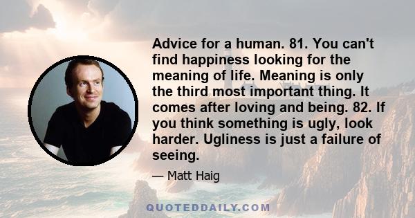 Advice for a human. 81. You can't find happiness looking for the meaning of life. Meaning is only the third most important thing. It comes after loving and being. 82. If you think something is ugly, look harder.