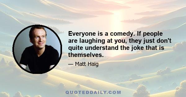 Everyone is a comedy. If people are laughing at you, they just don't quite understand the joke that is themselves.