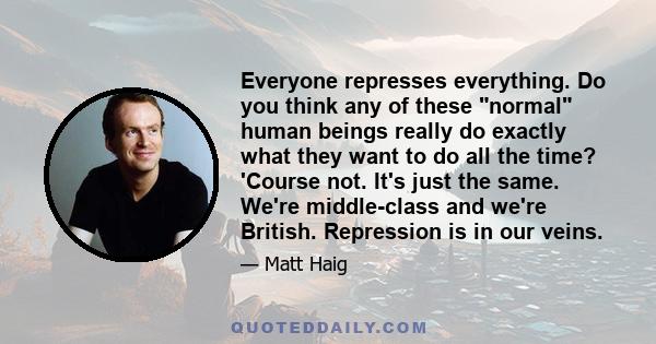 Everyone represses everything. Do you think any of these normal human beings really do exactly what they want to do all the time? 'Course not. It's just the same. We're middle-class and we're British. Repression is in