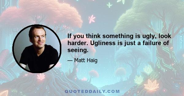 If you think something is ugly, look harder. Ugliness is just a failure of seeing.