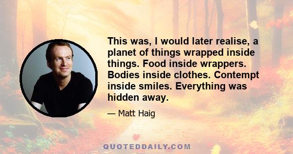 This was, I would later realise, a planet of things wrapped inside things. Food inside wrappers. Bodies inside clothes. Contempt inside smiles. Everything was hidden away.