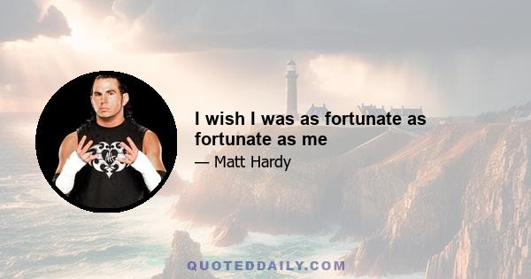 I wish I was as fortunate as fortunate as me