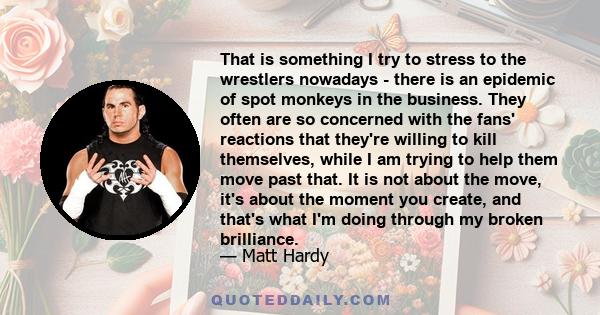 That is something I try to stress to the wrestlers nowadays - there is an epidemic of spot monkeys in the business. They often are so concerned with the fans' reactions that they're willing to kill themselves, while I