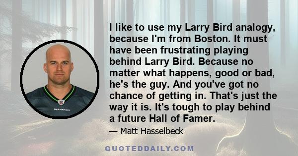 I like to use my Larry Bird analogy, because I'm from Boston. It must have been frustrating playing behind Larry Bird. Because no matter what happens, good or bad, he's the guy. And you've got no chance of getting in.