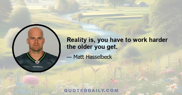 Reality is, you have to work harder the older you get.