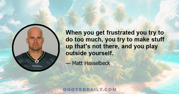 When you get frustrated you try to do too much, you try to make stuff up that's not there, and you play outside yourself.