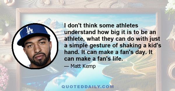 I don't think some athletes understand how big it is to be an athlete, what they can do with just a simple gesture of shaking a kid's hand. It can make a fan's day. It can make a fan's life.