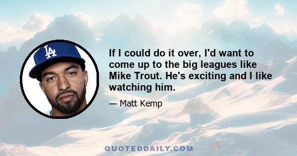 If I could do it over, I'd want to come up to the big leagues like Mike Trout. He's exciting and I like watching him.