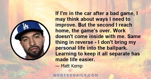 If I'm in the car after a bad game, I may think about ways I need to improve. But the second I reach home, the game's over. Work doesn't come inside with me. Same thing in reverse - I don't bring my personal life into