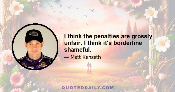 I think the penalties are grossly unfair. I think it's borderline shameful.