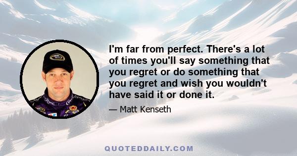 I'm far from perfect. There's a lot of times you'll say something that you regret or do something that you regret and wish you wouldn't have said it or done it.