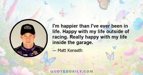 I'm happier than I've ever been in life. Happy with my life outside of racing. Really happy with my life inside the garage.