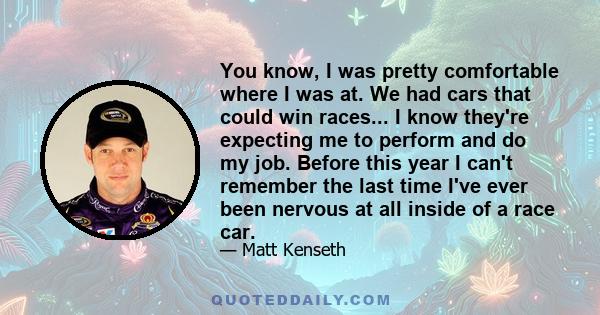 You know, I was pretty comfortable where I was at. We had cars that could win races... I know they're expecting me to perform and do my job. Before this year I can't remember the last time I've ever been nervous at all