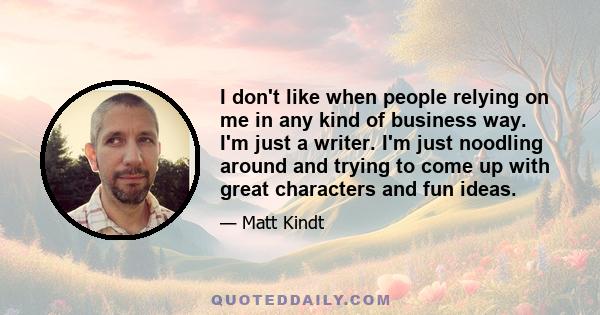 I don't like when people relying on me in any kind of business way. I'm just a writer. I'm just noodling around and trying to come up with great characters and fun ideas.