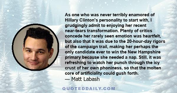 As one who was never terribly enamored of Hillary Clinton's personality to start with, I grudgingly admit to enjoying her recent near-tears transformation. Plenty of critics concede her rarely seen emotion was