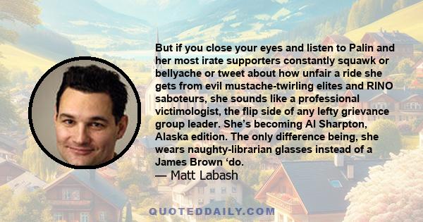 But if you close your eyes and listen to Palin and her most irate supporters constantly squawk or bellyache or tweet about how unfair a ride she gets from evil mustache-twirling elites and RINO saboteurs, she sounds