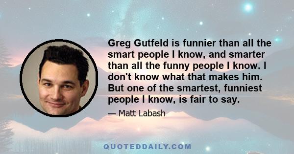 Greg Gutfeld is funnier than all the smart people I know, and smarter than all the funny people I know. I don't know what that makes him. But one of the smartest, funniest people I know, is fair to say.