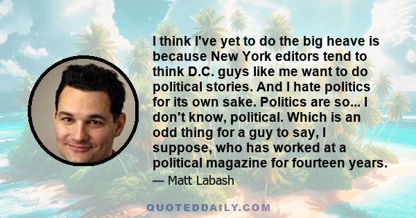 I think I've yet to do the big heave is because New York editors tend to think D.C. guys like me want to do political stories. And I hate politics for its own sake. Politics are so... I don't know, political. Which is