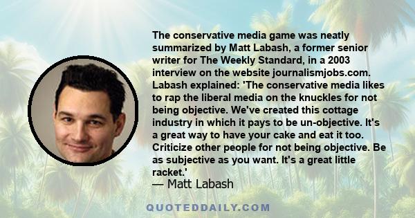 The conservative media game was neatly summarized by Matt Labash, a former senior writer for The Weekly Standard, in a 2003 interview on the website journalismjobs.com. Labash explained: 'The conservative media likes to 