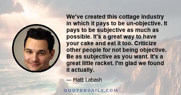 We've created this cottage industry in which it pays to be un-objective. It pays to be subjective as much as possible. It's a great way to have your cake and eat it too. Criticize other people for not being objective.