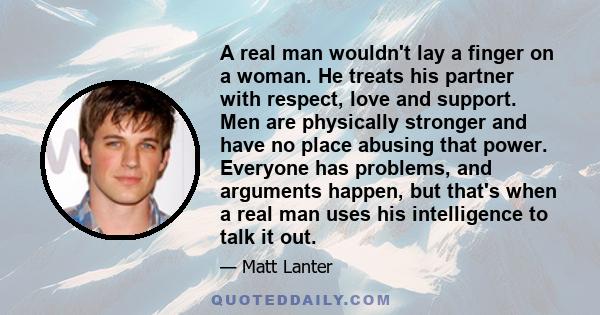 A real man wouldn't lay a finger on a woman. He treats his partner with respect, love and support. Men are physically stronger and have no place abusing that power. Everyone has problems, and arguments happen, but