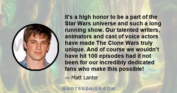 It's a high honor to be a part of the Star Wars universe and such a long running show. Our talented writers, animators and cast of voice actors have made The Clone Wars truly unique. And of course we wouldn't have hit