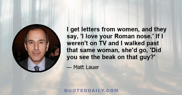 I get letters from women, and they say, 'I love your Roman nose.' If I weren't on TV and I walked past that same woman, she'd go, 'Did you see the beak on that guy?'