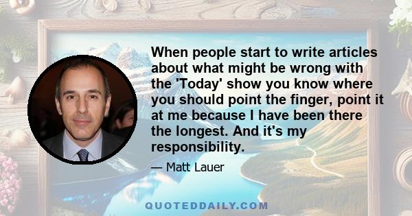 When people start to write articles about what might be wrong with the 'Today' show you know where you should point the finger, point it at me because I have been there the longest. And it's my responsibility.