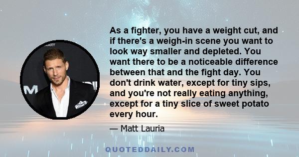 As a fighter, you have a weight cut, and if there's a weigh-in scene you want to look way smaller and depleted. You want there to be a noticeable difference between that and the fight day. You don't drink water, except